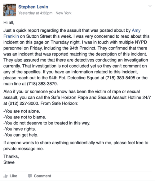 Hi all, Just a quick report regarding the assault that was posted about by Amy Franklin on Sutton Street this week. I was very concerned to read about this incident on this page on Thursday night. I was in touch with multiple NYPD personnel on Friday, including the 94th Precinct. They confirmed that there was an incident that was reported matching the description of this incident. They also assured me that there are detectives conducting an investigation currently. That investigation is not concluded yet so they can't comment on any of the specifics. If you have an information related to this incident, please reach out to the 94th Pct. Detective Squad at (718) 383-8495 or the main line at (718) 383-3879. Also if you or someone you know has been the victim of rape or sexual assault, you can call the Safe Horizon Rape and Sexual Assault Hotline 24/7 at (212) 227-3000. From Safe Horizon: -You are not alone. -You are not to blame. -You do not deserve to be treated in this way. -You have rights. -You can get help. If anyone wants to share anything confidentially with me, please feel free to private message me. Thanks, Steve